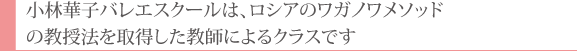 小林華子バレエスクールは、ロシアのワガノワメソッドの教授法を取得した教師によるクラスです